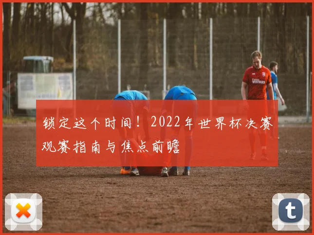 锁定这个时间！2022年世界杯决赛观赛指南与焦点前瞻