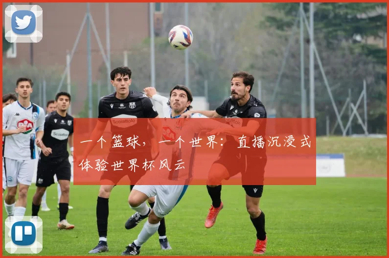 一个篮球，一个世界：直播沉浸式体验世界杯风云