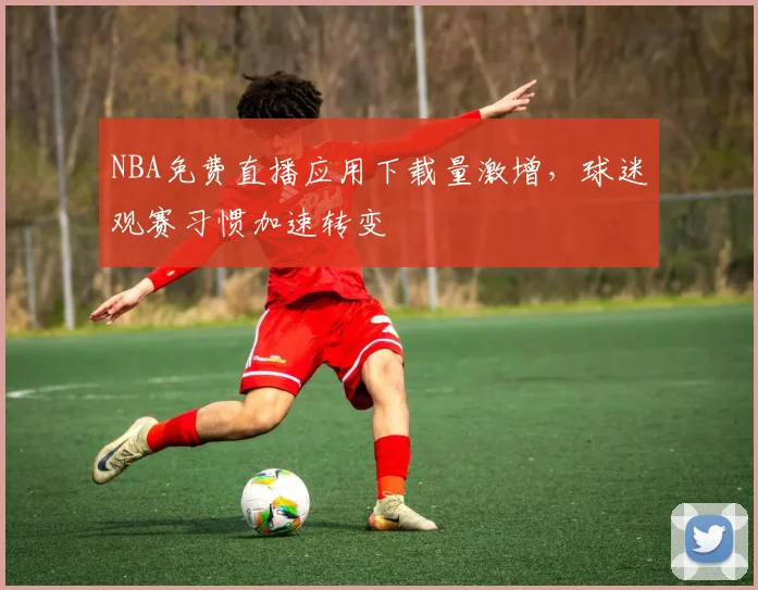 NBA免费直播应用下载量激增，球迷观赛习惯加速转变