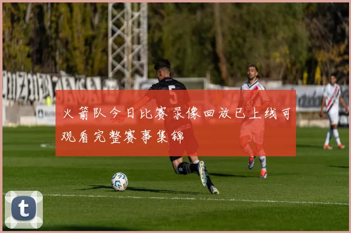 火箭队今日比赛录像回放已上线可观看完整赛事集锦