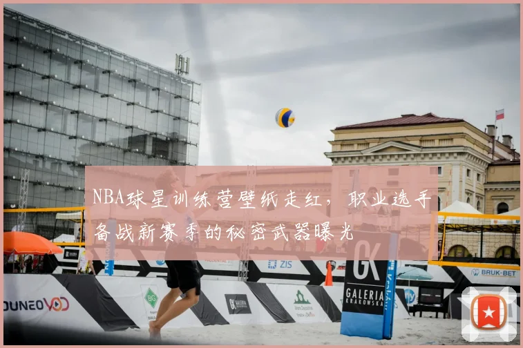 NBA球星训练营壁纸走红，职业选手备战新赛季的秘密武器曝光