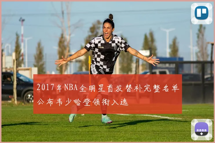 2017年NBA全明星首发替补完整名单公布韦少哈登领衔入选