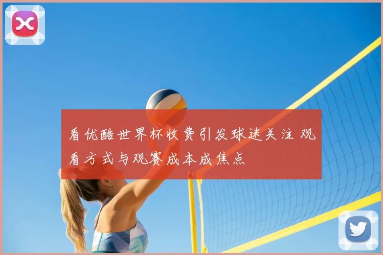 看优酷世界杯收费引发球迷关注 观看方式与观赛成本成焦点