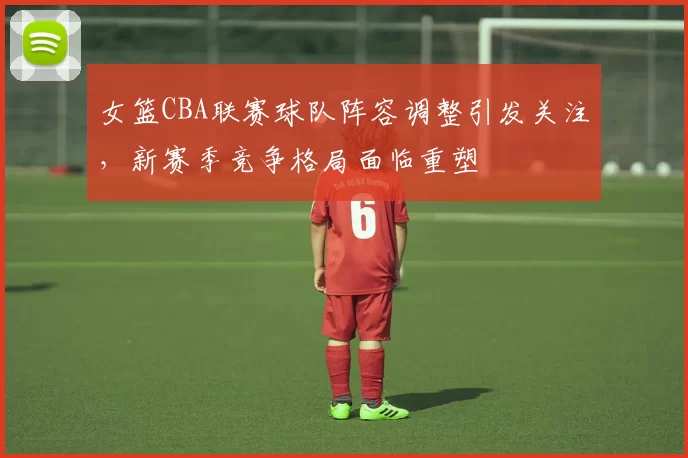 女篮CBA联赛球队阵容调整引发关注，新赛季竞争格局面临重塑