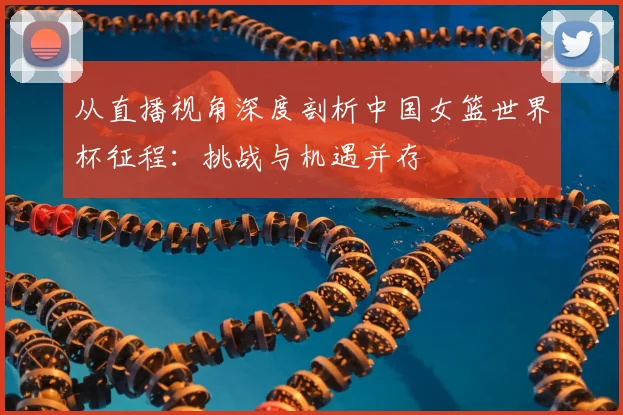 从直播视角深度剖析中国女篮世界杯征程：挑战与机遇并存