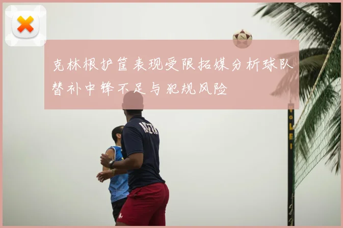克林根护筐表现受限拓媒分析球队替补中锋不足与犯规风险
