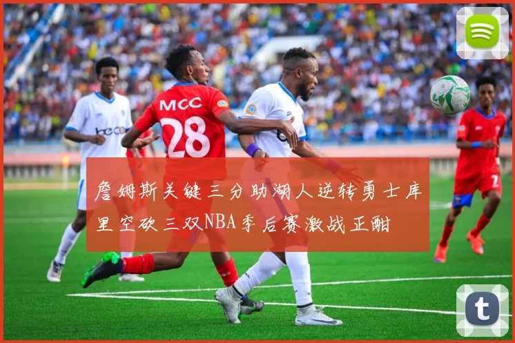 詹姆斯关键三分助湖人逆转勇士库里空砍三双NBA季后赛激战正酣