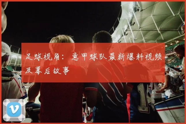 足球视角：意甲球队最新爆料视频及幕后故事