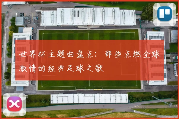 世界杯主题曲盘点：那些点燃全球激情的经典足球之歌