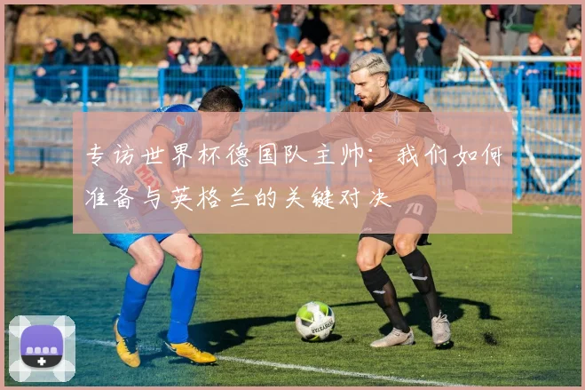 专访世界杯德国队主帅：我们如何准备与英格兰的关键对决