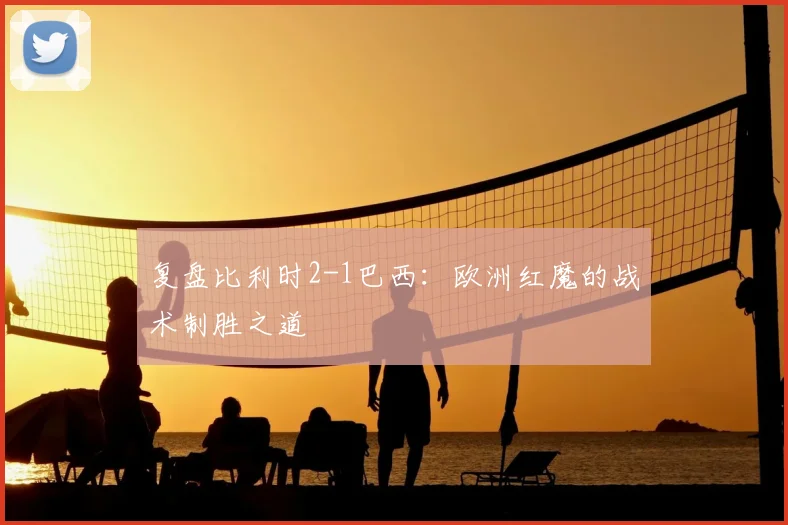 复盘比利时2-1巴西：欧洲红魔的战术制胜之道