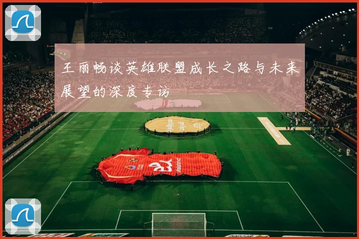 王丽畅谈英雄联盟成长之路与未来展望的深度专访