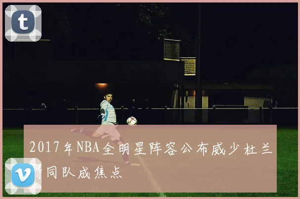 2017年NBA全明星阵容公布威少杜兰特同队成焦点