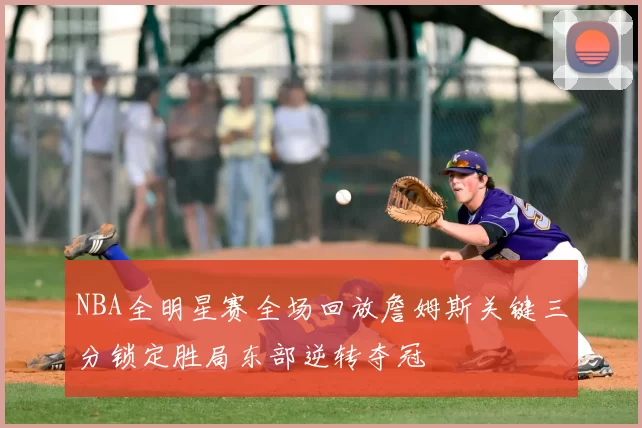 NBA全明星赛全场回放詹姆斯关键三分锁定胜局东部逆转夺冠