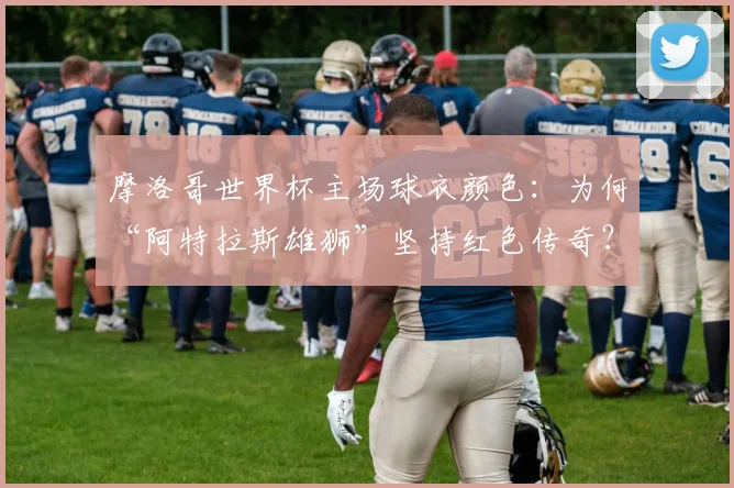 摩洛哥世界杯主场球衣颜色：为何“阿特拉斯雄狮”坚持红色传奇？
