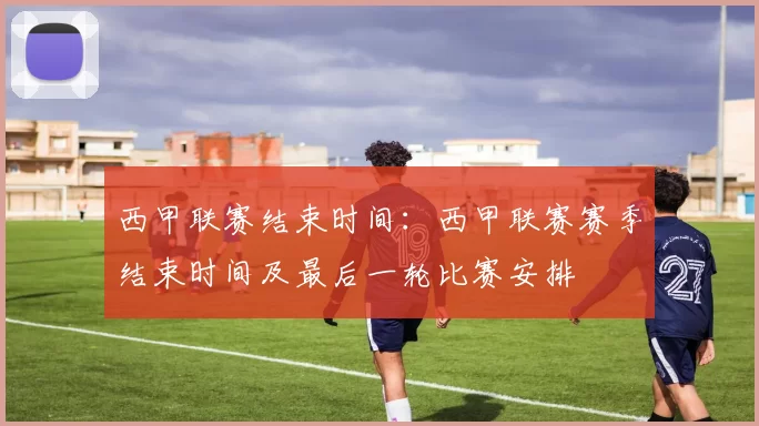 西甲联赛结束时间：西甲联赛赛季结束时间及最后一轮比赛安排