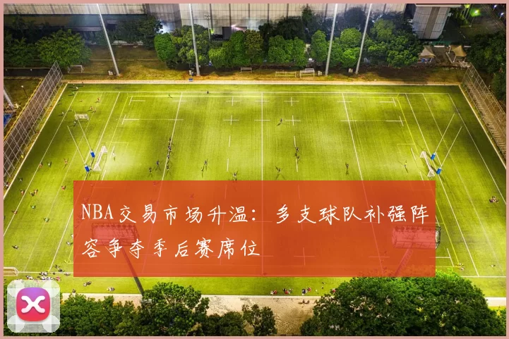 NBA交易市场升温：多支球队补强阵容争夺季后赛席位