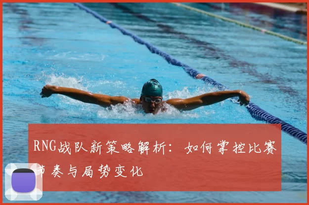 RNG战队新策略解析：如何掌控比赛节奏与局势变化