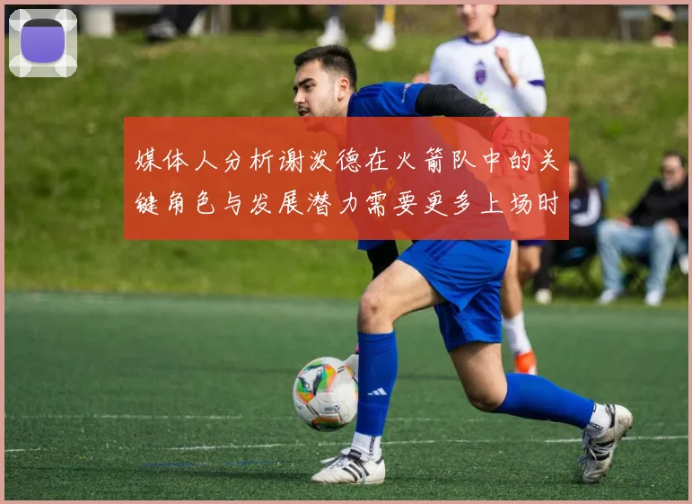 媒体人分析谢泼德在火箭队中的关键角色与发展潜力需要更多上场时间