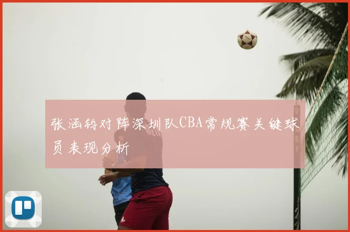 张涵钧对阵深圳队CBA常规赛关键球员表现分析