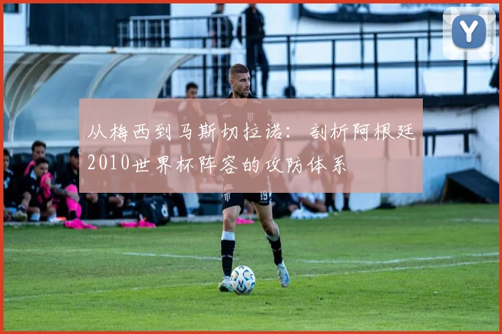 从梅西到马斯切拉诺：剖析阿根廷2010世界杯阵容的攻防体系