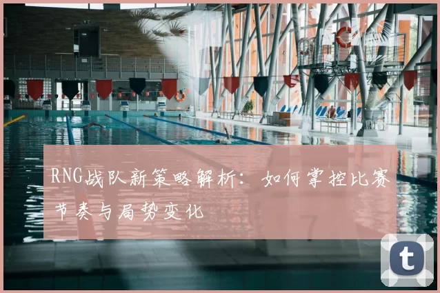 RNG战队新策略解析：如何掌控比赛节奏与局势变化