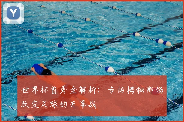 世界杯首秀全解析：专访揭秘那场改变足球的开幕战