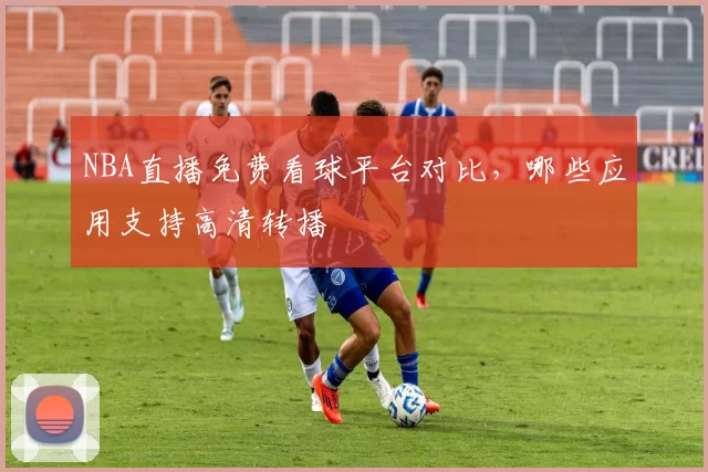 NBA直播免费看球平台对比，哪些应用支持高清转播