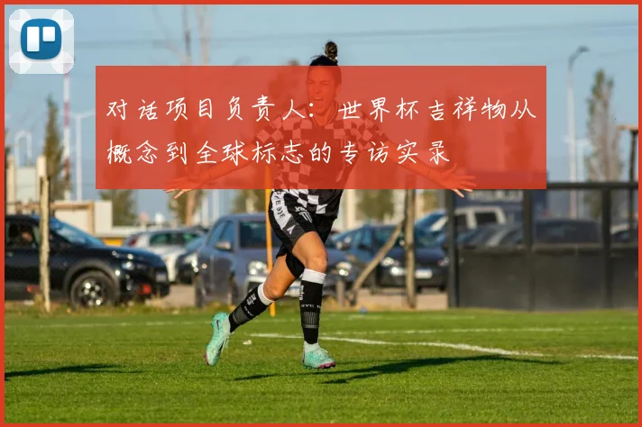 对话项目负责人：世界杯吉祥物从概念到全球标志的专访实录