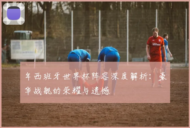 年西班牙世界杯阵容深度解析：豪华战舰的荣耀与遗憾