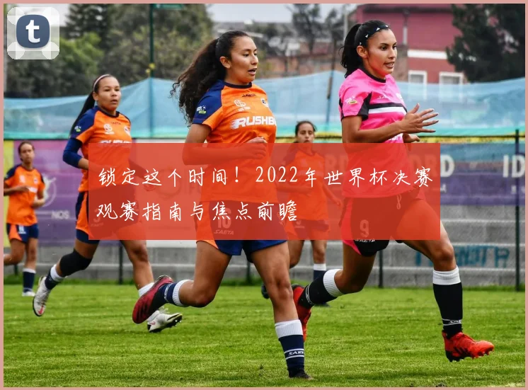 锁定这个时间！2022年世界杯决赛观赛指南与焦点前瞻