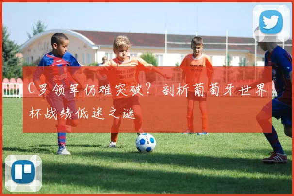 C罗领军仍难突破？剖析葡萄牙世界杯战绩低迷之谜