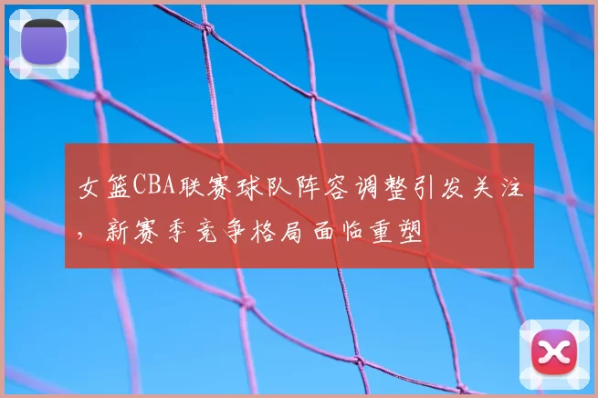 女篮CBA联赛球队阵容调整引发关注，新赛季竞争格局面临重塑
