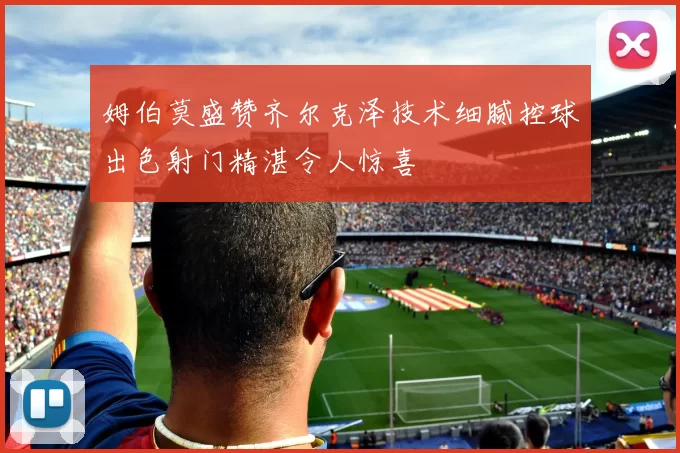 姆伯莫盛赞齐尔克泽技术细腻控球出色射门精湛令人惊喜