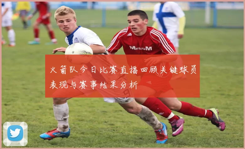 火箭队今日比赛直播回顾关键球员表现与赛事结果分析